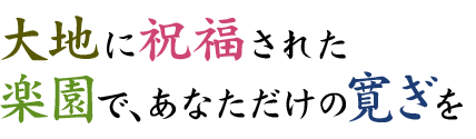 大地に祝福された楽園で、あなただけの寛ぎを